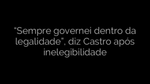 ​“Sempre governei dentro da legalidade”, diz Castro após inelegibilidade 